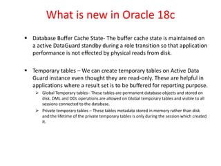 What is new in Oracle 18c
 Database Buffer Cache State- The buffer cache state is maintained on
a active DataGuard standby during a role transition so that application
performance is not effected by physical reads from disk.
 Temporary tables – We can create temporary tables on Active Data
Guard instance even thought they are read-only. These are helpful in
applications where a result set is to be buffered for reporting purpose.
 Global Temporary tables– These tables are permanent database objects and stored on
disk. DML and DDL operations are allowed on Global temporary tables and visible to all
sessions connected to the database.
 Private temporary tables – These tables metadata stored in memory rather than disk
and the lifetime of the private temporary tables is only during the session which created
it.
 