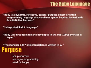 The Ruby Language 
“Ruby is a dynamic, reflective, general-purpose object-oriented 
programming language that combines syntax inspired by Perl with 
Smalltalk-like features.” 
“Interpreted Script Language” 
“Ruby was first designed and developed in the mid-1990s by Matz in 
Japan.” 
“The standard 1.8.7 implementation is written in C. “ 
•be productive 
•to enjoy programming 
•and be happy 
 