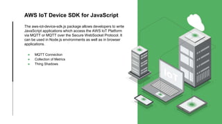 AWS IoT Device SDK for JavaScript
The aws-iot-device-sdk.js package allows developers to write
JavaScript applications which access the AWS IoT Platform
via MQTT or MQTT over the Secure WebSocket Protocol. It
can be used in Node.js environments as well as in browser
applications.
● MQTT Connection
● Collection of Metrics
● Thing Shadows
 