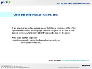 Cross-Site Scripting (XSS) Attacks, cont. Why you need a Web App Firewall (and more) If an attacker could convince a user  to follow a malicious URL which injects code into the results page, the attacker gets full access to that page's content, where many other traps can be laid for the user: like false search engine or  database search results displaying hacker-designed  and -controlled URLs). Port80 Solutions:   ServerDefender  AI ,  ServerDefender  VP   