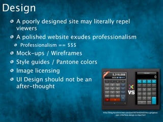 Design
  A poorly designed site may literally repel
  viewers
  A polished website exudes professionalism
   Professionalism == $$$
  Mock-ups / Wireframes
  Style guides / Pantone colors
  Image licensing
  UI Design should not be an
  after-thought



                                  http://blog.mycolorscreen.com/post/4576460465/why-gorgeous-
                                                user-interface-design-is-important
 