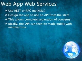 Web App Web Services
  Use REST or RPC (no XML!)
  Design the app to use an API from the start
  This allows complete separation of concerns
  Ideally, this API can then be made public with
  minimal fuss
 