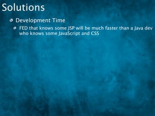Solutions
  Development Time
   FED that knows some JSP will be much faster than a Java dev
   who knows some JavaScript and CSS
  Design the code so that an FED can step in at some
  point
 