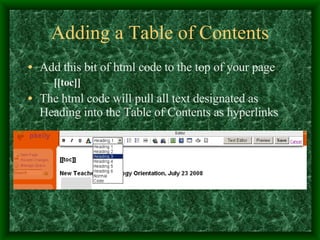 Adding a Table of Contents Add this bit of html code to the top of your page [[toc]] The html code will pull all text designated as Heading into the Table of Contents as hyperlinks 