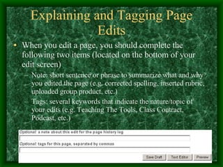 Explaining and Tagging Page Edits When you edit a page, you should complete the following two items (located on the bottom of your edit screen) Note: short sentence or phrase to summarize what and why you edited the page (e.g. corrected spelling, inserted rubric, uploaded group product, etc.) Tags: several keywords that indicate the nature/topic of your edits (e.g. Teaching The Tools, Class Contract, Podcast, etc.) 