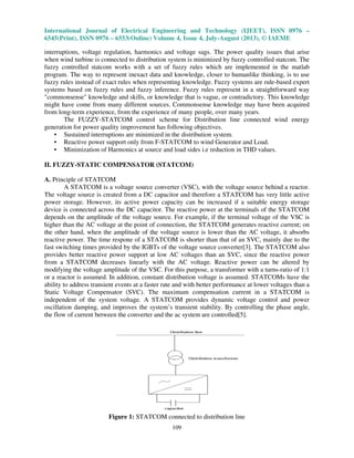 International Journal of Electrical Engineering and Technology (IJEET), ISSN 0976 –
6545(Print), ISSN 0976 – 6553(Online) Volume 4, Issue 4, July-August (2013), © IAEME
109
interruptions, voltage regulation, harmonics and voltage sags. The power quality issues that arise
when wind turbine is connected to distribution system is minimized by fuzzy controlled statcom. The
fuzzy controlled statcom works with a set of fuzzy rules which are implemented in the matlab
program. The way to represent inexact data and knowledge, closer to humanlike thinking, is to use
fuzzy rules instead of exact rules when representing knowledge. Fuzzy systems are rule-based expert
systems based on fuzzy rules and fuzzy inference. Fuzzy rules represent in a straightforward way
"commonsense" knowledge and skills, or knowledge that is vague, or contradictory. This knowledge
might have come from many different sources. Commonsense knowledge may have been acquired
from long-term experience, from the experience of many people, over many years.
The FUZZY-STATCOM control scheme for Distribution line connected wind energy
generation for power quality improvement has following objectives.
• Sustained interruptions are minimized in the distribution system.
• Reactive power support only from F-STATCOM to wind Generator and Load.
• Minimization of Harmonics at source and load sides i.e reduction in THD values.
II. FUZZY-STATIC COMPENSATOR (STATCOM)
A. Principle of STATCOM
A STATCOM is a voltage source converter (VSC), with the voltage source behind a reactor.
The voltage source is created from a DC capacitor and therefore a STATCOM has very little active
power storage. However, its active power capacity can be increased if a suitable energy storage
device is connected across the DC capacitor. The reactive power at the terminals of the STATCOM
depends on the amplitude of the voltage source. For example, if the terminal voltage of the VSC is
higher than the AC voltage at the point of connection, the STATCOM generates reactive current; on
the other hand, when the amplitude of the voltage source is lower than the AC voltage, it absorbs
reactive power. The time respone of a STATCOM is shorter than that of an SVC, mainly due to the
fast switching times provided by the IGBTs of the voltage source converter[3]. The STATCOM also
provides better reactive power support at low AC voltages than an SVC, since the reactive power
from a STATCOM decreases linearly with the AC voltage. Reactive power can be altered by
modifying the voltage amplitude of the VSC. For this purpose, a transformer with a turns-ratio of 1:1
or a reactor is assumed. In addition, constant distribution voltage is assumed. STATCOMs have the
ability to address transient events at a faster rate and with better performance at lower voltages than a
Static Voltage Compensator (SVC). The maximum compensation current in a STATCOM is
independent of the system voltage. A STATCOM provides dynamic voltage control and power
oscillation damping, and improves the system’s transient stability. By controlling the phase angle,
the flow of current between the converter and the ac system are controlled[5].
Figure 1: STATCOM connected to distribution line
 