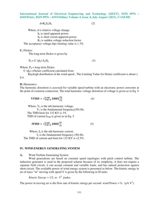 International Journal of Electrical Engineering and Technology (IJEET), ISSN 0976 –
6545(Print), ISSN 0976 – 6553(Online) Volume 4, Issue 4, July-August (2013), © IAEME
111
d=KuSn/Sk (2)
Where, d is relative voltage change.
Sn is rated apparent power.
Sk is short circuit apparent power.
Ku is sudden voltage reduction factor.
The acceptance voltage dips limiting value is ≤ 3%.
C. Flicker:
The long term flicker is given by
Plt = C (߰k) Sn/Sk (3)
Where, Plt = long term flicker.
C (߰k) =flicker coefficient calculated from
Rayleigh distribution of the wind speed . The Limiting Value for flicker coefficient is about ≤
0.4.
D. Harmonics:
The harmonic distortion is assessed for variable speed turbine with an electronic power converter at
the point of common connection. The total harmonic voltage distortion of voltage is given as in Eq. 4
Vࢀࡴࡰ ൌ √∑ ૚૙૙ࢄ૝૙
ࢎୀ૛
ࢂ࢔
ࢂ૚
(4)
Where, Vn is the nth harmonic voltage.
V1 is the fundamental frequency(50) Hz.
The THD limit for 132 KV is 3%.
THD of current ITHD is given as in Eq. 5
ࡵࢀࡴࡰ ൌ √∑ ૚૙૙ࢄ૝૙
ࢎୀ૛
ࡵ࢔
ࡵ૚
(5)
Where, In is the nth harmonic current.
I1 is the fundamental frequency (50) Hz.
The THD of current and limit for 132 KV is <2.5%.
IV. WIND ENERGY GENERATING SYSTEM
A. Wind Turbine Generating System
Wind generations are based on constant speed topologies with pitch control turbine. The
induction generator is used in the proposed scheme because of its simplicity, it does not require a
separate field circuit, it can accept constant and variable loads, and has natural protection against
short circuit. The available power of wind energy system is presented as below. The kinetic energy in
air of mass “m” moving with speed V is given by the following in SI units:
Kinetic Energy = 1/2. m . V2
joules.
The power in moving air is the flow rate of kinetic energy per second wind Power = ½. (ρA V3
).
 