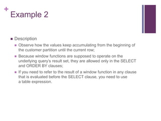 +
Example 2
 Description
 Observe how the values keep accumulating from the beginning of
the customer partition until the current row;
 Because window functions are supposed to operate on the
underlying query’s result set, they are allowed only in the SELECT
and ORDER BY clauses;
 If you need to refer to the result of a window function in any clause
that is evaluated before the SELECT clause, you need to use
a table expression.
 