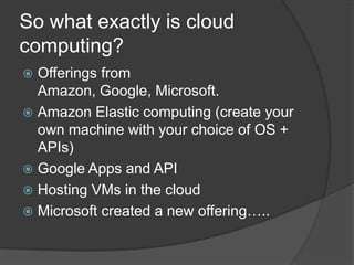 So what exactly is cloud computing?Offerings from Amazon, Google, Microsoft.Amazon Elastic computing (create your own machine with your choice of OS + APIs)Google Apps and APIHosting VMs in the cloudMicrosoft created a new offering…..