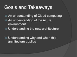 Goals and TakeawaysAn understanding of Cloud computingAn understanding of the Azure environmentUnderstanding the new architectureUnderstanding why and when this architecture applies