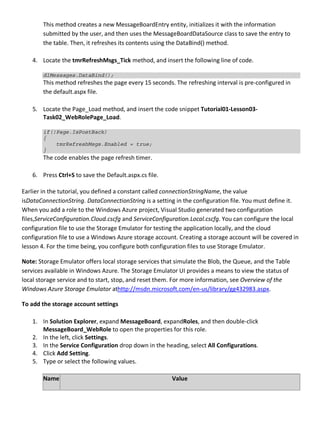 This method creates a new MessageBoardEntry entity, initializes it with the information
submitted by the user, and then uses the MessageBoardDataSource class to save the entry to
the table. Then, it refreshes its contents using the DataBind() method.
4. Locate the tmrRefreshMsgs_Tick method, and insert the following line of code.
dlMessages.DataBind();
This method refreshes the page every 15 seconds. The refreshing interval is pre-configured in
the default.aspx file.
5. Locate the Page_Load method, and insert the code snippet Tutorial01-Lesson03-
Task02_WebRolePage_Load.
if(!Page.IsPostBack)
{
tmrRefreshMsgs.Enabled = true;
}
The code enables the page refresh timer.
6. Press Ctrl+S to save the Default.aspx.cs file.
Earlier in the tutorial, you defined a constant called connectionStringName, the value
isDataConnectionString. DataConnectionString is a setting in the configuration file. You must define it.
When you add a role to the Windows Azure project, Visual Studio generated two configuration
files,ServiceConfiguration.Cloud.cscfg and ServiceConfiguration.Local.cscfg. You can configure the local
configuration file to use the Storage Emulator for testing the application locally, and the cloud
configuration file to use a Windows Azure storage account. Creating a storage account will be covered in
lesson 4. For the time being, you configure both configuration files to use Storage Emulator.
Note: Storage Emulator offers local storage services that simulate the Blob, the Queue, and the Table
services available in Windows Azure. The Storage Emulator UI provides a means to view the status of
local storage service and to start, stop, and reset them. For more information, see Overview of the
Windows Azure Storage Emulator athttp://msdn.microsoft.com/en-us/library/gg432983.aspx.
To add the storage account settings
1. In Solution Explorer, expand MessageBoard, expandRoles, and then double-click
MessageBoard_WebRole to open the properties for this role.
2. In the left, click Settings.
3. In the Service Configuration drop down in the heading, select All Configurations.
4. Click Add Setting.
5. Type or select the following values.
Name Value
 