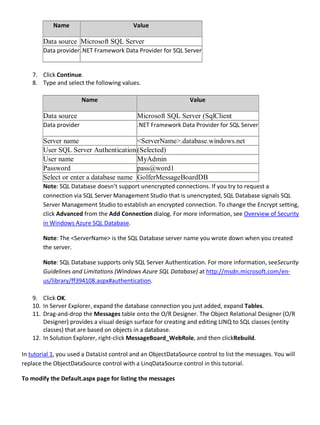 Name Value
Data source Microsoft SQL Server
Data provider .NET Framework Data Provider for SQL Server
7. Click Continue.
8. Type and select the following values.
Name Value
Data source Microsoft SQL Server (SqlClient
Data provider .NET Framework Data Provider for SQL Server
Server name <ServerName>.database.windows.net
User SQL Server Authentication(Selected)
User name MyAdmin
Password pass@word1
Select or enter a database name GolferMessageBoardDB
Note: SQL Database doesn’t support unencrypted connections. If you try to request a
connection via SQL Server Management Studio that is unencrypted, SQL Database signals SQL
Server Management Studio to establish an encrypted connection. To change the Encrypt setting,
click Advanced from the Add Connection dialog. For more information, see Overview of Security
in Windows Azure SQL Database.
Note: The <ServerName> is the SQL Database server name you wrote down when you created
the server.
Note: SQL Database supports only SQL Server Authentication. For more information, seeSecurity
Guidelines and Limitations (Windows Azure SQL Database) at http://msdn.microsoft.com/en-
us/library/ff394108.aspx#authentication.
9. Click OK.
10. In Server Explorer, expand the database connection you just added, expand Tables.
11. Drag-and-drop the Messages table onto the O/R Designer. The Object Relational Designer (O/R
Designer) provides a visual design surface for creating and editing LINQ to SQL classes (entity
classes) that are based on objects in a database.
12. In Solution Explorer, right-click MessageBoard_WebRole, and then clickRebuild.
In tutorial 1, you used a DataList control and an ObjectDataSource control to list the messages. You will
replace the ObjectDataSource control with a LinqDataSource control in this tutorial.
To modify the Default.aspx page for listing the messages
 