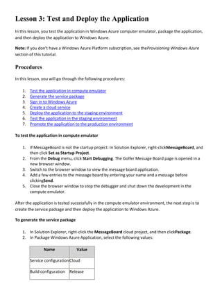 Lesson 3: Test and Deploy the Application
In this lesson, you test the application in Windows Azure computer emulator, package the application,
and then deploy the application to Windows Azure.
Note: If you don’t have a Windows Azure Platform subscription, see theProvisioning Windows Azure
section of this tutorial.
Procedures
In this lesson, you will go through the following procedures:
1. Test the application in compute emulator
2. Generate the service package
3. Sign in to Windows Azure
4. Create a cloud service
5. Deploy the application to the staging environment
6. Test the application in the staging environment
7. Promote the application to the production environment
To test the application in compute emulator
1. If MessageBoard is not the startup project: In Solution Explorer, right-clickMessageBoard, and
then click Set as Startup Project.
2. From the Debug menu, click Start Debugging. The Golfer Message Board page is opened in a
new browser window.
3. Switch to the browser window to view the message board application.
4. Add a few entries to the message board by entering your name and a message before
clickingSend.
5. Close the browser window to stop the debugger and shut down the development in the
compute emulator.
After the application is tested successfully in the compute emulator environment, the next step is to
create the service package and then deploy the application to Windows Azure.
To generate the service package
1. In Solution Explorer, right-click the MessageBoard cloud project, and then clickPackage.
2. In Package Windows Azure Application, select the following values:
Name Value
Service configurationCloud
Build configuration Release
 