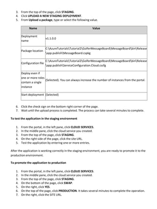 3. From the top of the page, click STAGING.
4. Click UPLOAD A NEW STAGING DEPLOYMENT.
5. From Upload a package, type or select the following value.
Name Value
Deployment
name
v1.1.0.0
Package location
C:AzureTutorialsTutorial2GolferMessageBoardMessageBoardbinRelease
app.publishMessageBoard.cspkg
Configuration file
C:AzureTutorialsTutorial2GolferMessageBoardMessageBoardbinRelease
app.publishServiceConfiguration.Cloud.cscfg
Deploy even if
one or more roles
contain a single
instance
(Selected). You can always increase the number of instances from the portal.
Start deployment (Selected)
6. Click the check sign on the bottom right corner of the page.
7. Wait until the upload process is completed. The process can take several minutes to complete.
To test the application in the staging environment
1. From the portal, in the left pane, click CLOUD SERVICES.
2. In the middle pane, click the cloud service you created.
3. From the top of the page, click STAGING.
4. On the right side of the page, click the site URL.
5. Test the application by entering one or more entries.
After the application is working correctly in the staging environment, you are ready to promote it to the
production environment.
To promote the application to production
1. From the portal, in the left pane, click CLOUD SERVICES.
2. In the middle pane, click the cloud service you created.
3. From the top of the page, click STAGING.
4. On the bottom of the page, click SWAP.
5. On the right, click YES.
6. On the top of the page, click PRODUCTION. It takes several minutes to complete the operation.
7. On the right, click the SITE URL.
 