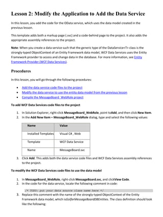 Lesson 2: Modify the Application to Add the Data Service
In this lesson, you add the code for the OData service, which uses the data model created in the
previous lesson.
This template adds both a markup page (.svc) and a code-behind page to the project. It also adds the
appropriate assembly references to the project.
Note: When you create a data service such that the generic type of the DataService<T> class is the
strongly-typed ObjectContext of an Entity Framework data model, WCF Data Services uses the Entity
Framework provider to access and change data in the database. For more information, see Entity
Framework Provider (WCF Data Services).
Procedures
In this lesson, you will go through the following procedures:
• Add the data service code files to the project
• Modify the data service to use the entity data model from the previous lesson
• Compile the MessageBoard_WebRole project
To add WCF Data Services code files to the project
1. In Solution Explorer, right-click MessageBoard_WebRole, point toAdd, and then click New Item.
2. In the Add New Item – MessageBoard_WebRole dialog, type and select the following values:
Name Value
Installed Templates Visual C# , Web
Template WCF Data Service
Name MessageBoard.svc
3. Click Add. This adds both the data service code files and WCF Data Services assembly references
to the project.
To modify the WCF Data Services code files to use the data model
1. In MessageBoard_WebRole, right-click MessageBoard.svc, and clickView Code.
2. In the code for the data service, locate the following comment in code:
/* TODO: put your data source class name here */
3. Replace this comment with the name of the strongly-typed ObjectContext of the Entity
Framework data model, which isGolferMessageBoardDBEntities. The class definition should look
like the following:
 