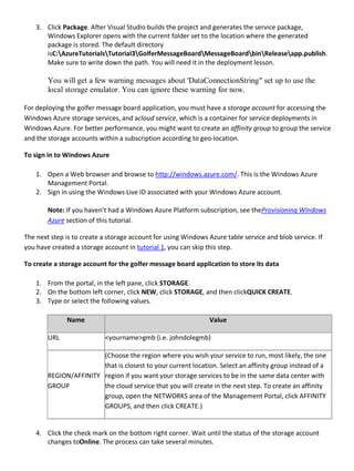 3. Click Package. After Visual Studio builds the project and generates the service package,
Windows Explorer opens with the current folder set to the location where the generated
package is stored. The default directory
isC:AzureTutorialsTutorial3GolferMessageBoardMessageBoardbinReleaseapp.publish.
Make sure to write down the path. You will need it in the deployment lesson.
You will get a few warning messages about 'DataConnectionString" set up to use the
local storage emulator. You can ignore these warning for now.
For deploying the golfer message board application, you must have a storage account for accessing the
Windows Azure storage services, and acloud service, which is a container for service deployments in
Windows Azure. For better performance, you might want to create an affinity group to group the service
and the storage accounts within a subscription according to geo-location.
To sign in to Windows Azure
1. Open a Web browser and browse to http://windows.azure.com/. This is the Windows Azure
Management Portal.
2. Sign in using the Windows Live ID associated with your Windows Azure account.
Note: If you haven’t had a Windows Azure Platform subscription, see theProvisioning Windows
Azure section of this tutorial.
The next step is to create a storage account for using Windows Azure table service and blob service. If
you have created a storage account in tutorial 1, you can skip this step.
To create a storage account for the golfer message board application to store its data
1. From the portal, in the left pane, click STORAGE.
2. On the bottom left corner, click NEW, click STORAGE, and then clickQUICK CREATE.
3. Type or select the following values.
Name Value
URL <yourname>gmb (i.e. johndolegmb)
REGION/AFFINITY
GROUP
(Choose the region where you wish your service to run, most likely, the one
that is closest to your current location. Select an affinity group instead of a
region if you want your storage services to be in the same data center with
the cloud service that you will create in the next step. To create an affinity
group, open the NETWORKS area of the Management Portal, click AFFINITY
GROUPS, and then click CREATE.)
4. Click the check mark on the bottom right corner. Wait until the status of the storage account
changes toOnline. The process can take several minutes.
 