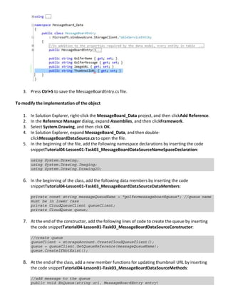3. Press Ctrl+S to save the MessageBoardEntry.cs file.
To modify the implementation of the object
1. In Solution Explorer, right-click the MessageBoard_Data project, and then clickAdd Reference.
2. In the Reference Manager dialog, expand Assemblies, and then clickFramework.
3. Select System.Drawing, and then click OK.
4. In Solution Explorer, expand MessageBoard_Data, and then double-
clickMessageBoardDataSource.cs to open the file.
5. In the beginning of the file, add the following namespace declarations by inserting the code
snippetTutorial04-Lesson01-Task03_MessageBoardDataSourceNameSpaceDeclaration:
using System.Drawing;
using System.Drawing.Imaging;
using System.Drawing.Drawing2D;
6. In the beginning of the class, add the following data members by inserting the code
snippetTutorial04-Lesson01-Task03_MessageBoardDataSourceDataMembers:
private const string messageQueueName = "golfermessageboardqueue"; //queue name
must be in lower case
private CloudQueueClient queueClient;
private CloudQueue queue;
7. At the end of the constructor, add the following lines of code to create the queue by inserting
the code snippetTutorial04-Lesson01-Task03_MessageBoardDataSourceConstructor:
//create queue
queueClient = storageAccount.CreateCloudQueueClient();
queue = queueClient.GetQueueReference(messageQueueName);
queue.CreateIfNotExist();
8. At the end of the class, add a new member functions for updating thumbnail URL by inserting
the code snippetTutorial04-Lesson01-Task03_MessageBoardDataSourceMethods:
//add message to the queue
public void EnQueue(string uri, MessageBoardEntry entry)
 