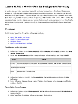 Lesson 3: Add a Worker Role for Background Processing
A worker role runs in the background to provide services or execute time-related tasks like a service
process. In this lesson, you create a worker role to read work items posted to a queue by the Web role
front-end. To process the work item, the worker role extracts information about a message board entry
from the message and then retrieves the corresponding entity from the Table service. It then fetches the
associated image from the Blob service and creates the thumbnail, which is also stored as a blob. Finally,
to complete the processing, it updates the URL of the generated thumbnail blob in the message board
entry.
Procedures
In this lesson, you will go through the following procedures:
• Add a new worker role project
• Modify the WorkerRole class
• Build the project
• Add the storage account settings
To add a new worker role project
1. In Solution Explorer, expand MessageBoard, right-click Roles, point to Add, and then click New
Worker Role Project.
2. In the Add New Role Project dialog, type or select the following values, and then clickAdd.
Name Value
Catagory Installed/Windows Azure Cloud Service/.NET Framework 4.X/Wroker Role/Visual C#
TemplateWorker Role
Name MessageBoard_WorkerRole
3. In Solution Explorer, right-click the MessageBoard_WorkerRole project, and then clickAdd
Reference.
4. In the Reference Manager dialog, expand Projects, clickProjects, select MessageBoard_Data,
and then clickOK.
To modify the WorkerRole class
1. In Solution Explorer, expand MessageBoard_WorkerRole, and then double-clickWorkerRole.cs
to open the file.
2. At the top of the file, add the following namespace declarations:
 