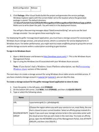 Build configuration Release
3. Click Package. After Visual Studio builds the project and generates the service package,
Windows Explorer opens with the current folder set to the location where the generated
package is stored. The default directory
isC:AzureTutorialsTutorial4GolferMessageBoardMessageBoardbinReleaseapp.publish.
Make sure to write down the path. You will need it in the deployment lesson.
You will get a few warning messages about 'DataConnectionString" set up to use the local
storage emulator. You can ignore these warning for now.
For deploying the golfer message board application, you must have a storage account for accessing the
Windows Azure storage services, and acloud service, which is a container for service deployments in
Windows Azure. For better performance, you might want to create anaffinity group to group the service
and the storage accounts within a subscription according to geo-location.
To sign in to Windows Azure
1. Open a Web browser and browse to http://windows.azure.com/ . This is the Windows Azure
Management Portal.
2. Sign in using the Windows Live ID associated with your Windows Azure account.
Note: If you haven’t had a Windows Azure Platform subscription, see theProvisioning
Windows Azure section of this tutorial.
The next step is to create a storage account for using Windows Azure table service and blob service. If
you have created a storage account in tutorial 1or tutorial 2, you can skip this step.
To create a storage account for the golfer message board application to store its data
1. From the portal, in the left pane, click STORAGE.
2. On the bottom left corner, click NEW, click STORAGE, and then clickQUICK CREATE.
3. Type or select the following values.
Name Value
URL <yourname>gmb (i.e. johndolegmb)
REGION/AFFINITY
GROUP
(Choose the region where you wish your service to run, most likely, the one
that is closest to your current location. Select an affinity group instead of a
region if you want your storage services to be in the same data center with
the cloud service that you will create in the next step. To create an affinity
group, open the NETWORKS area of the Management Portal, click AFFINITY
GROUPS, and then click CREATE.)
 