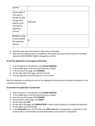 service)
Allow update if
role sizes or
number of roles
change. (this
option is only
available for
updating a
service)
(Selected)
ROLE(this option
is only available
for updating a
service)
All
6. Click the check sign on the bottom right corner of the page.
7. Wait until the upload process is completed. The process can take several minutes to complete.
Notice the DEPLOYMENT NAME is changed to v1.3.0.0.
To test the application in the staging environment
1. From the portal, in the left pane, click CLOUD SERVICES.
2. In the middle pane, click the cloud service you created.
3. From the top of the page, click STAGING.
4. On the right side of the page, click the site URL.
5. Test the application by entering one or more entries.
After the application is working correctly in the staging environment, you are ready to promote it to the
production environment.
To promote the application to production
1. From the portal, in the left pane, click CLOUD SERVICES.
2. In the middle pane, click the cloud service you created.
3. From the top of the page, click STAGING.
4. On the bottom of the page, click SWAP.
5. On the right, click YES.
6. On the top of the page, click PRODUCTION. It takes several minutes to complete the operation.
7. On the right, click the SITE URL.
8. In the Properties pane, click the URL in the DNS name box. The application is opened in a new
browser tab or a new browser window depending on your browser configuration.
 