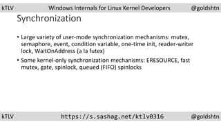 kTLV Windows Internals for Linux Kernel Developers @goldshtn
kTLV https://s.sashag.net/ktlv0316 @goldshtn
Synchronization
• Large variety of user-mode synchronization mechanisms: mutex,
semaphore, event, condition variable, one-time init, reader-writer
lock, WaitOnAddress (a la futex)
• Some kernel-only synchronization mechanisms: ERESOURCE, fast
mutex, gate, spinlock, queued (FIFO) spinlocks
 