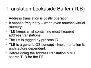 Translation Lookaside Buffer (TLB)
• Address translation is costly operation
• It happen frequently – when even touches virtual
  memory.
• TLB keeps a list containing most frequent
  address translations.
• The list is tagged by process ID.
• TLB is a generic OS concept - implementation is
  architecture dependent.
• Before doing the address translation MMU
  search TLB for the PF.
 