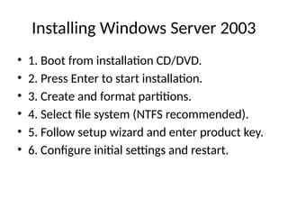 Installing Windows Server 2003
• 1. Boot from installation CD/DVD.
• 2. Press Enter to start installation.
• 3. Create and format partitions.
• 4. Select file system (NTFS recommended).
• 5. Follow setup wizard and enter product key.
• 6. Configure initial settings and restart.
 
