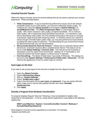 WINDOWS TUNING GUIDE
WINDOWS CONFIGURATION RECOMMENDATIONS
9
Assorted Console Tweaks
Within the vSpace Console, there are several settings that can be used to optimize your product
experience. These are listed below:
• Video Compression – If you’re experiencing performance issues due to the network
bandwidth needs of your L300 devices, you may limit multimedia stream quality. To
configure this, open the vSpace Console and navigate to System Settings > L-
series/M-Series (Tab). The JPEG Compression Ratio is a percentage rating of
quality. 95% means maximum video quality, at highest bandwidth. 5% is minimum
video quality, with a respectively lower bandwidth requirement. It is important to note
that by decreasing video quality, the CPU assisted compression will cause an increase
in processor usage during video streaming events. In situations where your network is
robust enough to handle higher quality video, you may see performance improvements
by setting the video quality at maximum. The ideal setting for your environment should
be determined through your own benchmarking.
• Disconnected Sessions Clean-Up Timeout – vSpace has an automatic feature which
will end any “orphaned” sessions after a predetermined interval. This feature can be
found under System Settings > Common (tab). This interval can be increased or
decreased to suit the needs of the environment. Setting it to “0” will disable it, and
orphaned sessions will remain logged in until the server is rebooted.
• Font Smoothing – The Option Enable Clear Type inside of Windows. This setting can
be found under System Settings > Performance Profiles (tab) > Advanced. This will
improve the appearance of text on certain types of monitors
Auto Login on the Host
If you wish to set up auto logon for the host this is doable from the vSpace Console.
1. Open the vSpace Console.
2. Expand NComputing vSpace
3. Click on “System Settings”
4. Check “Enable Auto Logon”
5. Type in the information for the user name and password. If you are using a Domain
admin make sure to use the fully qualified domain user name. Example:
testdomainuser
6. Click Apply
Exclude a Program from Hardware Acceleration
If a program displays frequent “blue box” flickering, it may be desirable to disable video
streaming for that application. To do so, simply add the application’s executable to the following
registry key:
HKEY Local Machine > System > CurrentControlSet >Control > Multiuser >
ExcludeVideoPlayerNameList
Each program in the list must be separated by a semicolon. For example,
“explorer.exe;firefox.exe”
 