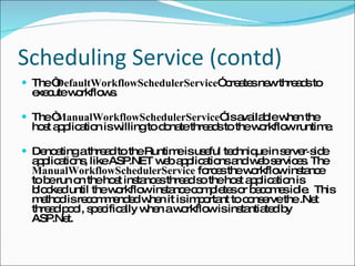 Scheduling Service (contd) The “ DefaultWorkflowSchedulerService ” creates new threads to execute workflows. The “ ManualWorkflowSchedulerService ” is available when the host application is willing to donate threads to the workflow runtime. Denoating a thread to the Runtime is useful technique in server‑side applications, like ASP.NET web applications and web services. The  ManualWorkflowSchedulerService  forces the workflow instance to be run on the host instances thread so the host application is blocked until the workflow instance completes or becomes idle.  This method is recommended when it is important to conserve the .Net thread pool, specifically when a workflow is instantiated by ASP.Net. 