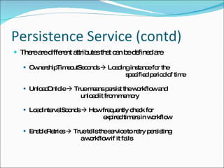 Persistence Service (contd) There are different attributes that can be defined are OwnershipTimeoutSeconds    Loading instance for the  specified period of time UnloadOnIdle    True means persist the workflow and  unload it from memory LoadIntervalSconds    How frequently check for  expired timers in workflow EnableRetries    True tells the service to retry persisting  a workflow if it fails 