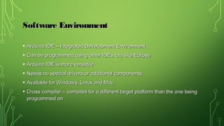 Software EnvironmentSoftware Environment
• Arduino IDE – Integrated Development EnvironmentArduino IDE – Integrated Development Environment
• Can be programmed using other IDEs too, like EclipseCan be programmed using other IDEs too, like Eclipse
• Arduino IDE is more versatileArduino IDE is more versatile
• Needs no special drivers or additional componentsNeeds no special drivers or additional components
• Available for Windows, Linux and MacAvailable for Windows, Linux and Mac
• Cross compiler – compiles for a different target platform than the one beingCross compiler – compiles for a different target platform than the one being
programmed onprogrammed on
 