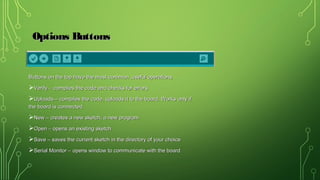 Options ButtonsOptions Buttons
Buttons on the top have the most common ,useful operationsButtons on the top have the most common ,useful operations
Verify – compiles the code and checks for errorsVerify – compiles the code and checks for errors
Uploads – compiles the code, uploads it to the board. Works only ifUploads – compiles the code, uploads it to the board. Works only if
the board is connectedthe board is connected
New – creates a new sketch, a new programNew – creates a new sketch, a new program
Open – opens an existing sketchOpen – opens an existing sketch
Save – saves the current sketch in the directory of your choiceSave – saves the current sketch in the directory of your choice
Serial Monitor – opens window to communicate with the boardSerial Monitor – opens window to communicate with the board
 