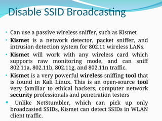 Disable SSID Broadcasting
• Can use a passive wireless sniffer, such as Kismet
• Kismet is a network detector, packet sniffer, and
intrusion detection system for 802.11 wireless LANs.
• Kismet will work with any wireless card which
supports raw monitoring mode, and can sniff
802.11a, 802.11b, 802.11g, and 802.11n traffic.
• Kismet is a very powerful wireless sniffing tool that
is found in Kali Linux. This is an open-source tool
very familiar to ethical hackers, computer network
security professionals and penetration testers
 Unlike NetStumbler, which can pick up only
broadcasted SSIDs, Kismet can detect SSIDs in WLAN
client traffic.
 