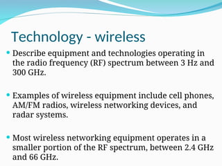 Technology - wireless
 Describe equipment and technologies operating in
the radio frequency (RF) spectrum between 3 Hz and
300 GHz.
 Examples of wireless equipment include cell phones,
AM/FM radios, wireless networking devices, and
radar systems.
 Most wireless networking equipment operates in a
smaller portion of the RF spectrum, between 2.4 GHz
and 66 GHz.
 