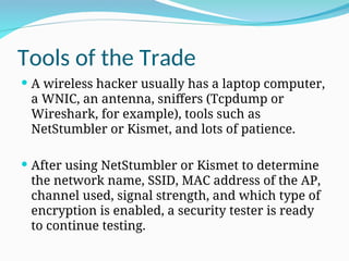 Tools of the Trade
 A wireless hacker usually has a laptop computer,
a WNIC, an antenna, sniffers (Tcpdump or
Wireshark, for example), tools such as
NetStumbler or Kismet, and lots of patience.
 After using NetStumbler or Kismet to determine
the network name, SSID, MAC address of the AP,
channel used, signal strength, and which type of
encryption is enabled, a security tester is ready
to continue testing.
 