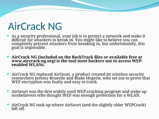 AirCrack NG
 As a security professional, your job is to protect a network and make it
difficult for attackers to break in. You might like to believe you can
completely prevent attackers from breaking in, but unfortunately, this
goal is impossible.
 AirCrack NG (included on the BackTrack files or available free at
www.aircrack-ng.org) is the tool most hackers use to access WEP-
enabled WLANs.
 AirCrack NG replaced AirSnort, a product created by wireless security
researchers Jeremy Bruestle and Blake Hegerle, who set out to prove that
WEP encryption was faulty and easy to crack.
 AirSnort was the first widely used WEP-cracking program and woke up
nonbelievers who thought WEP was enough protection for a WLAN.
 AirCrack NG took up where AirSnort (and the slightly older WEPCrack)
left off.
 