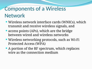 Components of a Wireless
Network
 Wireless network interface cards (WNICs), which
transmit and receive wireless signals, and
 access points (APs), which are the bridge
between wired and wireless networks
 Wireless networking protocols, such as Wi-Fi
Protected Access (WPA)
 A portion of the RF spectrum, which replaces
wire as the connection medium
 