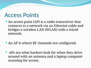Access Points
 An access point (AP) is a radio transceiver that
connects to a network via an Ethernet cable and
bridges a wireless LAN (WLAN) with a wired
network.
 An AP is where RF channels are configured.
 APs are what hackers look for when they drive
around with an antenna and a laptop computer
scanning for access.
 