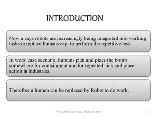 INTRODUCTION
Now a days robots are increasingly being integrated into working
tasks to replace humans esp. to perform the repetitive task.
In worst case scenario, humans pick and place the bomb
somewhere for containment and for repeated pick and place
action in industries.
Therefore a human can be replaced by Robot to do work.
2W. GESTURE CONTROLLED ROBOTIC ARM
 