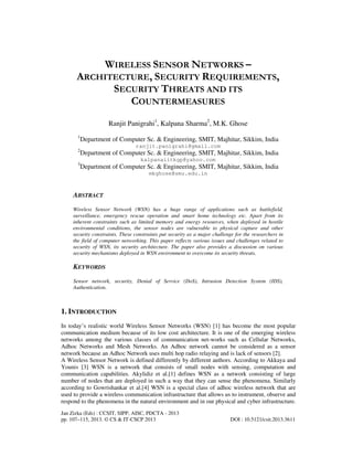 Jan Zizka (Eds) : CCSIT, SIPP, AISC, PDCTA - 2013
pp. 107–115, 2013. © CS & IT-CSCP 2013 DOI : 10.5121/csit.2013.3611
WIRELESS SENSOR NETWORKS –
ARCHITECTURE, SECURITY REQUIREMENTS,
SECURITY THREATS AND ITS
COUNTERMEASURES
Ranjit Panigrahi1
, Kalpana Sharma2
, M.K. Ghose
1
Department of Computer Sc. & Engineering, SMIT, Majhitar, Sikkim, India
ranjit.panigrahi@gmail.com
2
Department of Computer Sc. & Engineering, SMIT, Majhitar, Sikkim, India
kalpanaiitkgp@yahoo.com
3
Department of Computer Sc. & Engineering, SMIT, Majhitar, Sikkim, India
mkghose@smu.edu.in
ABSTRACT
Wireless Sensor Network (WSN) has a huge range of applications such as battlefield,
surveillance, emergency rescue operation and smart home technology etc. Apart from its
inherent constraints such as limited memory and energy resources, when deployed in hostile
environmental conditions, the sensor nodes are vulnerable to physical capture and other
security constraints. These constraints put security as a major challenge for the researchers in
the field of computer networking. This paper reflects various issues and challenges related to
security of WSN, its security architecture. The paper also provides a discussion on various
security mechanisms deployed in WSN environment to overcome its security threats.
KEYWORDS
Sensor network, security, Denial of Service (DoS), Intrusion Detection System (IDS),
Authentication.
1. INTRODUCTION
In today’s realistic world Wireless Sensor Networks (WSN) [1] has become the most popular
communication medium because of its low cost architecture. It is one of the emerging wireless
networks among the various classes of communication net-works such as Cellular Networks,
Adhoc Networks and Mesh Networks. An Adhoc network cannot be considered as a sensor
network because an Adhoc Network uses multi hop radio relaying and is lack of sensors [2].
A Wireless Sensor Network is defined differently by different authors. According to Akkaya and
Younis [3] WSN is a network that consists of small nodes with sensing, computation and
communication capabilities. Akylidiz et al.[1] defines WSN as a network consisting of large
number of nodes that are deployed in such a way that they can sense the phenomena. Similarly
according to Gowrishankar et al.[4] WSN is a special class of adhoc wireless network that are
used to provide a wireless communication infrastructure that allows us to instrument, observe and
respond to the phenomena in the natural environment and in our physical and cyber infrastructure.
 