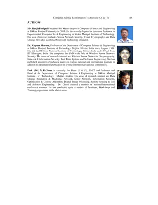 Computer Science & Information Technology (CS & IT) 115
AUTHORS
Mr. Ranjit Panigrahi received his Master degree in Computer Science and Engineering
at Sikkim Manipal University in 2013. He is currently deputed as Assistant Professor in
Department of Computer Sc. & Engineering in Sikkim Manipal Institute of Technology.
His area of interests includes Sensor Network Security, Visual Cryptography and Data
Mining. He is also a certified Microsoft Technology Specialist.
Dr. Kalpana Sharma, Professor of the Department of Computer Science & Engineering
at Sikkim Manipal. Institute of Technology, Majitar, Sikkim, India since August, 1998.
She did her BE from National Institute of Technology, Silchar, India and M.Tech from
IIT Kharagpur, India. She completed her PhD in the field of Wireless Sensor Network
Security. Her areas of research interest are Wireless Sensor Networks, Steganography,
Network & Information Security, Real Time Systems and Software Engineering. She has
published a number of technical papers in various national and international journals in
addition to presentation/ publication in several international/ national conferences.
Prof. (Dr.) M.K.Ghose is currently the Dean (R & D), SMIT and Professor and
Head of the Department of Computer Science & Engineering at Sikkim Manipal
Institute of Technology, Majitar, Sikkim. His areas of research interest are Data
Mining, Simulation & Modeling, Network, Sensor Network, Information Security,
Optimization & Genetic Algorithm, Digital Image processing, Remote Sensing & GIS
and Software Engineering. Dr. Ghose chaired a number of national/international
conference sessions. He has conducted quite a number of Seminars, Workshops and
Training programmes in the above areas.
 