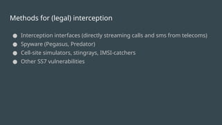 Methods for (legal) interception
● Interception interfaces (directly streaming calls and sms from telecoms)
● Spyware (Pegasus, Predator)
● Cell-site simulators, stingrays, IMSI-catchers
● Other SS7 vulnerabilities
 