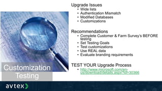Upgrade Issues
• Wide lists
• Authentication Mismatch
• Modified Databases
• Customizations
Recommendations
• Complete Customer & Farm Survey’s BEFORE
testing
• Set Testing Goals
• Test customizations
• Use REAL data
• Evaluate branding requirements
TEST YOUR Upgrade Process
• http://www.microsoft.com/en-
us/download/details.aspx?id=30366
Customization
Testing
 