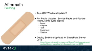 Aftermath
Patching
• Turn OFF Windows Update!!!
• For Public Updates, Service Packs and Feature
Packs, same cycle applies
• Learn
• Prepare
• Test
• Implement
• Validate
• Deploy Software Updates for SharePoint Server
2016
• https://docs.microsoft.com/en-us/SharePoint/upgrade-and-
update/deploy-updates-for-sharepoint-server-2016
 