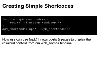 Creating Simple Shortcodes function wpb_shortcode() {      return 'Hi Boston WordCamp!'; } add_shortcode('wpb', 'wpb_shortcode'); Now use can use [wpb] in your posts & pages to display the returned content from our wpb_boston function. 