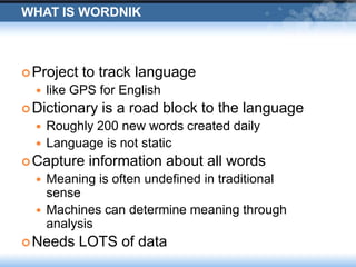 What is WordnikProject to track language like GPS for EnglishDictionary is a road block to the languageRoughly 200 new words created dailyLanguage is not staticCapture information about all wordsMeaning is often undefined in traditional senseMachines can determine meaning through analysisNeeds LOTS of data
