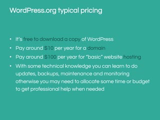 WordPress.org typical pricing

•  It’s free to download a copy of WordPress
•  Pay around $10 per year for a domain
•  Pay around $100 per year for “basic” website hosting
•  With some technical knowledge you can learn to do
updates, backups, maintenance and monitoring
otherwise you may need to allocate some time or budget
to get professional help when needed

 