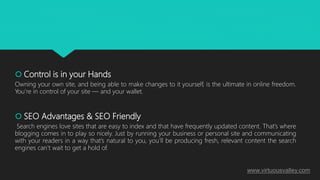  Control is in your Hands
Owning your own site, and being able to make changes to it yourself, is the ultimate in online freedom.
You’re in control of your site — and your wallet.
 SEO Advantages & SEO Friendly
Search engines love sites that are easy to index and that have frequently updated content. That’s where
blogging comes in to play so nicely. Just by running your business or personal site and communicating
with your readers in a way that’s natural to you, you’ll be producing fresh, relevant content the search
engines can’t wait to get a hold of.
www.virtuousvalley.com
 
