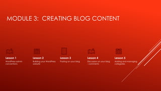 MODULE 3: CREATING BLOG CONTENT
Lesson 1
WordPress admin
conventions
Lesson 2
Building your WordPress
website
Lesson 3
Posting on your blog
Lesson 4
Discussion on your blog
- comments
Lesson 5
Adding and managing
categories
 