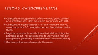 LESSON 5: CATEGORIES VS. TAGS
 Categories and tags are two primary ways to group content
on a WordPress site. Both are used in conjunction with SEO.
 Categories are general labels – it is recommended that you
use no more than 2-3 categories per post (Vegetables, Herbs,
Fruits).
 Tags are more specific and indicate the individual things the
post talks about. You are expected to use multiple tags per
post (garden, gardening, cherry-tomatoes, tomatoes, plants).
 Our focus will be on categories in this course.
 